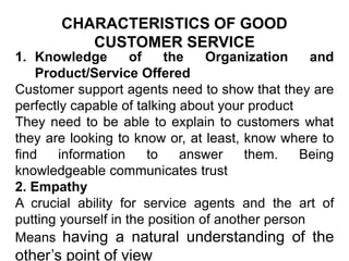 CHARACTERISTICS OF GOOD
CUSTOMER SERVICE
1. Knowledge of the Organization and
Product/Service Offered
Customer support agents need to show that they are
perfectly capable of talking about your product
They need to be able to explain to customers what
they are looking to know or, at least, know where to
find information to answer them. Being
knowledgeable communicates trust
2. Empathy
A crucial ability for service agents and the art of
putting yourself in the position of another person
Means having a natural understanding of the
other’s point of view
 