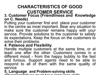 CHARACTERISTICS OF GOOD
CUSTOMER SERVICE
3. Customer Focus (Friendliness and Knowledge
on C. Needs)
Putting your customer first and place your customer
in the centre as most important. Bear any situation to
make sure the customer remains happy with your
service. Provide solutions to the customer to satisfy
its expectations. Keep the focus on the customers to
solve their problems
4. Patience and Flexibility
Handle multiple customers at the same time, or at
least one after the other. Customers comes in a
different mood - from the happy bubbly to the fast
and furious. Support agents need to be able to
respond to all of them with the same quality of
service
5. Language and Problem-solving skills
 