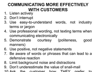 COMMUNICATING MORE EFFECTIVELY
WITH CUSTOMERS
1. Listen actively
2. Don’t interrupt
3. Use easy-to-understand words, not industry
terms or jargon
4. Use professional wording, not texting terms when
communicating electronically
5. Demonstrate courtesy (politeness, good
manners)
6. Use positive, not negative statements
7. Be aware of words or phrases that can lead to a
defensive reaction
8. Limit background noise and distractions
9. Don’t underestimate the value of snail-mail
 