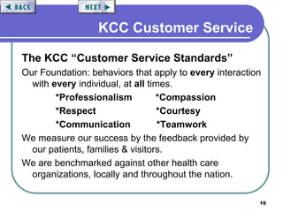 10
KCC Customer Service
The KCC “Customer Service Standards”
Our Foundation: behaviors that apply to every interaction
with every individual, at all times.
*Professionalism *Compassion
*Respect *Courtesy
*Communication *Teamwork
We measure our success by the feedback provided by
our patients, families & visitors.
We are benchmarked against other health care
organizations, locally and throughout the nation.
 