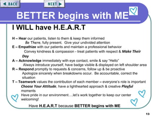 13
BETTER begins with ME
I WILL have H.E.A.R.T
H – Hear our patients, listen to them & keep them informed
Be There, fully present. Give your undivided attention
E – Empathize with our patients and maintain a professional behavior
Convey kindness & compassion - treat patients with respect & Make Their
Day
A – Acknowledge immediately with eye contact, smile & say “Hello”
Always introduce yourself, have badge visible & displayed on left shoulder area
R – Respond promptly to requests & concerns, follow up & be proactive
Apologize sincerely when breakdowns occur. Be accountable, correct the
situation
T – Teamwork values the contribution of each member – everyone’s role is important
Choose Your Attitude, have a lighthearted approach & creative Playful
moments
Have pride in our environment….let’s work together to keep our center
welcoming!
Have H.E.A.R.T because BETTER begins with ME
 