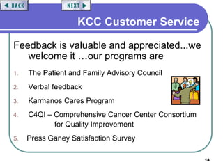 14
KCC Customer Service
Feedback is valuable and appreciated...we
welcome it …our programs are
1. The Patient and Family Advisory Council
2. Verbal feedback
3. Karmanos Cares Program
4. C4QI – Comprehensive Cancer Center Consortium
for Quality Improvement
5. Press Ganey Satisfaction Survey
 