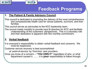 15
Feedback Programs
1. The Patient & Family Advisory Council
This council is dedicated to promoting the delivery of the most comprehensive
and compassionate health care for cancer patients, survivors, and their
families.
This council serves as advocates to the KCC leadership team.
The council meets monthly to provide input & direction for KCC and facilitate
understanding of the customers’ perspectives. This is a voluntary role
and their dedication is apparent with this monthly commitment.
2. Verbal feedback
It is everyone’s responsibility to obtain verbal feedback and concerns. We
must be responsive.
Customer service recovery is best accomplished
at ‘point-of-service’ by ‘front-line’ care providers.
Once you know of a concern – “YOU OWN IT” regardless of who, or what
department caused it………it is your responsibility to follow through.
 