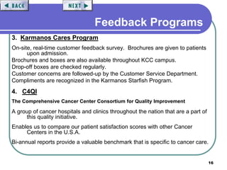 16
3. Karmanos Cares Program
On-site, real-time customer feedback survey. Brochures are given to patients
upon admission.
Brochures and boxes are also available throughout KCC campus.
Drop-off boxes are checked regularly.
Customer concerns are followed-up by the Customer Service Department.
Compliments are recognized in the Karmanos Starfish Program.
4. C4QI
The Comprehensive Cancer Center Consortium for Quality Improvement
A group of cancer hospitals and clinics throughout the nation that are a part of
this quality initiative.
Enables us to compare our patient satisfaction scores with other Cancer
Centers in the U.S.A.
Bi-annual reports provide a valuable benchmark that is specific to cancer care.
Feedback Programs
 