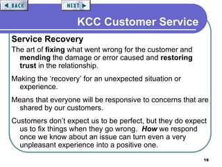 18
KCC Customer Service
Service Recovery
The art of fixing what went wrong for the customer and
mending the damage or error caused and restoring
trust in the relationship.
Making the ‘recovery’ for an unexpected situation or
experience.
Means that everyone will be responsive to concerns that are
shared by our customers.
Customers don’t expect us to be perfect, but they do expect
us to fix things when they go wrong. How we respond
once we know about an issue can turn even a very
unpleasant experience into a positive one.
 
