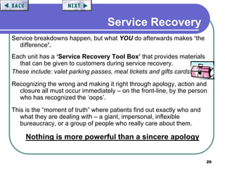20
Service Recovery
Service breakdowns happen, but what YOU do afterwards makes ‘the
difference’.
Each unit has a ‘Service Recovery Tool Box’ that provides materials
that can be given to customers during service recovery.
These include: valet parking passes, meal tickets and gifts cards.
Recognizing the wrong and making it right through apology, action and
closure all must occur immediately – on the front-line, by the person
who has recognized the ‘oops’.
This is the “moment of truth” where patients find out exactly who and
what they are dealing with – a giant, impersonal, inflexible
bureaucracy, or a group of people who really care about them.
Nothing is more powerful than a sincere apology
 