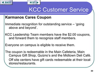22
KCC Customer Service
Karmanos Cares Coupon
Immediate recognition for outstanding service – ‘going
above and beyond’.
KCC Leadership Team members have the $2.00 coupons,
and forward them to recognize staff members.
Everyone on campus is eligible to receive them.
The coupon is redeemable in the Main Cafeteria, Main
Campus Gift Shop, Quizno’s and the Midtown Deli Café.
Off site centers have gift cards redeemable at their local
stores/restaurants.
 