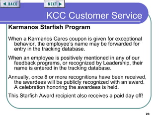 23
KCC Customer Service
Karmanos Starfish Program
When a Karmanos Cares coupon is given for exceptional
behavior, the employee’s name may be forwarded for
entry in the tracking database.
When an employee is positively mentioned in any of our
feedback programs, or recognized by Leadership, their
name is entered in the tracking database.
Annually, once 8 or more recognitions have been received,
the awardees will be publicly recognized with an award.
A celebration honoring the awardees is held.
This Starfish Award recipient also receives a paid day off!
 