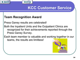 24
KCC Customer Service
Team Recognition Award
Press Ganey results are celebrated!
Both the Inpatient Units and the Outpatient Clinics are
recognized for their achievements reported through the
Press Ganey Survey.
Each team member is valuable and working together in our
teams, the results are limitless!
 