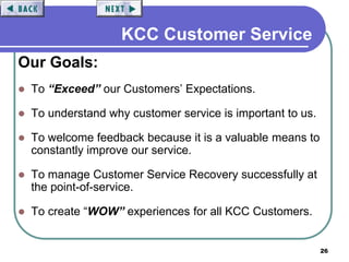 26
KCC Customer Service
Our Goals:
 To “Exceed” our Customers’ Expectations.
 To understand why customer service is important to us.
 To welcome feedback because it is a valuable means to
constantly improve our service.
 To manage Customer Service Recovery successfully at
the point-of-service.
 To create “WOW” experiences for all KCC Customers.
 