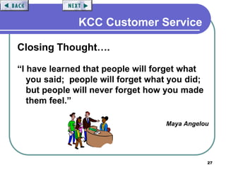 27
KCC Customer Service
Closing Thought….
“I have learned that people will forget what
you said; people will forget what you did;
but people will never forget how you made
them feel.”
Maya Angelou
 