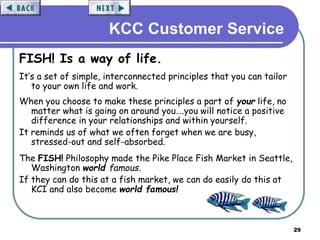 29
KCC Customer Service
FISH! Is a way of life.
It’s a set of simple, interconnected principles that you can tailor
to your own life and work.
When you choose to make these principles a part of your life, no
matter what is going on around you….you will notice a positive
difference in your relationships and within yourself.
It reminds us of what we often forget when we are busy,
stressed-out and self-absorbed.
The FISH! Philosophy made the Pike Place Fish Market in Seattle,
Washington world famous.
If they can do this at a fish market, we can do easily do this at
KCI and also become world famous!
 