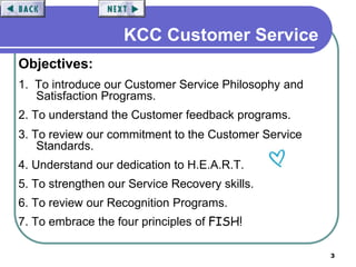 3
KCC Customer Service
Objectives:
1. To introduce our Customer Service Philosophy and
Satisfaction Programs.
2. To understand the Customer feedback programs.
3. To review our commitment to the Customer Service
Standards.
4. Understand our dedication to H.E.A.R.T.
5. To strengthen our Service Recovery skills.
6. To review our Recognition Programs.
7. To embrace the four principles of FISH!
 