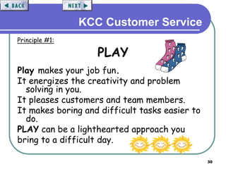 30
KCC Customer Service
Principle #1:
PLAY
Play makes your job fun.
It energizes the creativity and problem
solving in you.
It pleases customers and team members.
It makes boring and difficult tasks easier to
do.
PLAY can be a lighthearted approach you
bring to a difficult day.
 