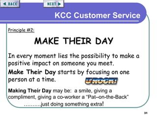 31
KCC Customer Service
Principle #2:
MAKE THEIR DAY
In every moment lies the possibility to make a
positive impact on someone you meet.
Make Their Day starts by focusing on one
person at a time.
Making Their Day may be: a smile, giving a
compliment, giving a co-worker a “Pat–on-the-Back”
……….just doing something extra!
 