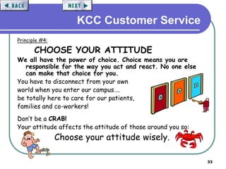 33
KCC Customer Service
Principle #4:
CHOOSE YOUR ATTITUDE
We all have the power of choice. Choice means you are
responsible for the way you act and react. No one else
can make that choice for you.
You have to disconnect from your own
world when you enter our campus….
be totally here to care for our patients,
families and co-workers!
Don’t be a CRAB!
Your attitude affects the attitude of those around you so:
Choose your attitude wisely.
 