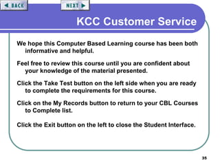 35
KCC Customer Service
We hope this Computer Based Learning course has been both
informative and helpful.
Feel free to review this course until you are confident about
your knowledge of the material presented.
Click the Take Test button on the left side when you are ready
to complete the requirements for this course.
Click on the My Records button to return to your CBL Courses
to Complete list.
Click the Exit button on the left to close the Student Interface.
 