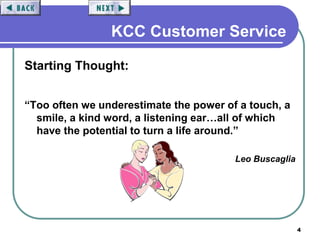 4
KCC Customer Service
Starting Thought:
“Too often we underestimate the power of a touch, a
smile, a kind word, a listening ear…all of which
have the potential to turn a life around.”
Leo Buscaglia
 