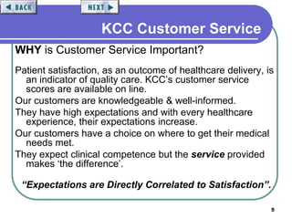 5
KCC Customer Service
WHY is Customer Service Important?
Patient satisfaction, as an outcome of healthcare delivery, is
an indicator of quality care. KCC’s customer service
scores are available on line.
Our customers are knowledgeable & well-informed.
They have high expectations and with every healthcare
experience, their expectations increase.
Our customers have a choice on where to get their medical
needs met.
They expect clinical competence but the service provided
makes ‘the difference’.
“Expectations are Directly Correlated to Satisfaction”.
 