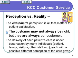 6
KCC Customer Service
Perception vs. Reality –
The customer’s perception is all that matters for
patient satisfaction.
The customer may not always be right,
but they are always our customer.
The delivery of each patient’s care is under
observation by many individuals (patient,
family, visitors, other staff etc.), each with a
possible different perception of the care given.
 