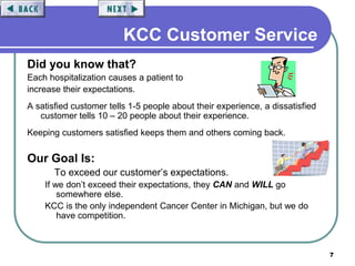 7
KCC Customer Service
Did you know that?
Each hospitalization causes a patient to
increase their expectations.
A satisfied customer tells 1-5 people about their experience, a dissatisfied
customer tells 10 – 20 people about their experience.
Keeping customers satisfied keeps them and others coming back.
Our Goal Is:
To exceed our customer’s expectations.
If we don’t exceed their expectations, they CAN and WILL go
somewhere else.
KCC is the only independent Cancer Center in Michigan, but we do
have competition.
 