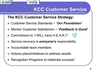 9
KCC Customer Service
The KCC Customer Service Strategy:
 Customer Service Standards ~ ‘Our Foundation’
 Monitor Customer Satisfaction ~ ‘Feedback is Good’
 Commitment to ‘I WILL have H.E.A.R.T.’
 Service recovery is everyone’s responsibility
 Accountable team members
 Actions plans/initiatives to address results
 Recognition Programs to celebrate success!
 