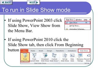 To run in Slide Show mode
• If using PowerPoint 2003 click
Slide Show, View Show from
the Menu Bar.
• If using PowerPoint 2010 click the
Slide Show tab, then click From Beginning
button
 