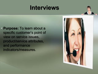 Interviews


• Purpose: To learn about a
  specific customer’s point of
  view on service issues,
  product/service attributes,
  and performance
  indicators/measures.
 