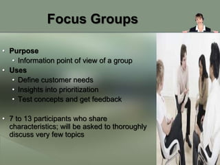 Focus Groups

• Purpose
   • Information point of view of a group
• Uses
   • Define customer needs
   • Insights into prioritization
   • Test concepts and get feedback

• 7 to 13 participants who share
  characteristics; will be asked to thoroughly
  discuss very few topics
 
