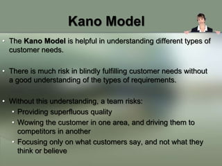 Kano Model
• The Kano Model is helpful in understanding different types of
  customer needs.

• There is much risk in blindly fulfilling customer needs without
  a good understanding of the types of requirements.

• Without this understanding, a team risks:
  • Providing superfluous quality
  • Wowing the customer in one area, and driving them to
    competitors in another
  • Focusing only on what customers say, and not what they
    think or believe
 