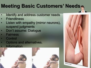 Meeting Basic Customers’ Needs
•   Identify and address customer needs
•   Friendliness
•   Listen with empathy (mirror neurons),
    suspend judgments
•   Don’t assume: Dialogue
•   Fairness
•   Control
•   Options and alternatives.
•   Information
 