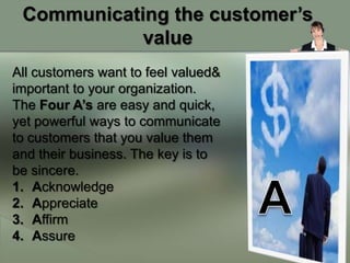 Communicating the customer’s
            value
All customers want to feel valued&
important to your organization.
The Four A’s are easy and quick,
yet powerful ways to communicate
to customers that you value them
and their business. The key is to
be sincere.
1. Acknowledge
2. Appreciate
3. Affirm
4. Assure
 