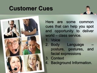 Customer Cues

          Here are some common
          cues that can help you spot
          and opportunity to deliver
          world – class service.
          1. Voice
          2. Body      Language     –
             posture, gestures, and
             facial expressions
          3. Context
          4. Background Information.
 