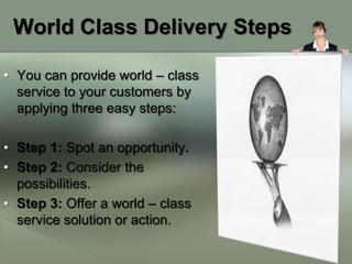 World Class Delivery Steps

• You can provide world – class
  service to your customers by
  applying three easy steps:

• Step 1: Spot an opportunity.
• Step 2: Consider the
  possibilities.
• Step 3: Offer a world – class
  service solution or action.
 