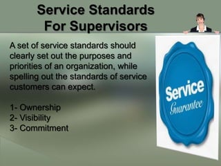 Service Standards
        For Supervisors
A set of service standards should
clearly set out the purposes and
priorities of an organization, while
spelling out the standards of service
customers can expect.

1- Ownership
2- Visibility
3- Commitment
 
