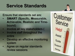 Service Standards
Ensure that standards set are:
• SMART (Specific, Measurable,
  Achievable, Realistic and Time-
  bound)
• Involve all key stakeholders (
• Involve staff throughout the
  entire
• Develop an effective monitoring
  system
• Agree on regular standards
  review sessions
 