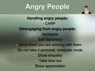 Angry People
       Handling angry people:
                  - CARP
   Disengaging from angry people:
                - Apologize
             - Soft diplomacy
 - Show them you are working with them
- Do not take it personal, computer mode
             - Show empathy
              - Take time out
           - Show appreciation
 