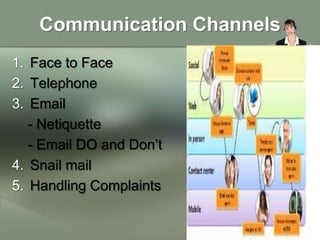 Communication Channels
1. Face to Face
2. Telephone
3. Email
   - Netiquette
   - Email DO and Don’t
4. Snail mail
5. Handling Complaints
 