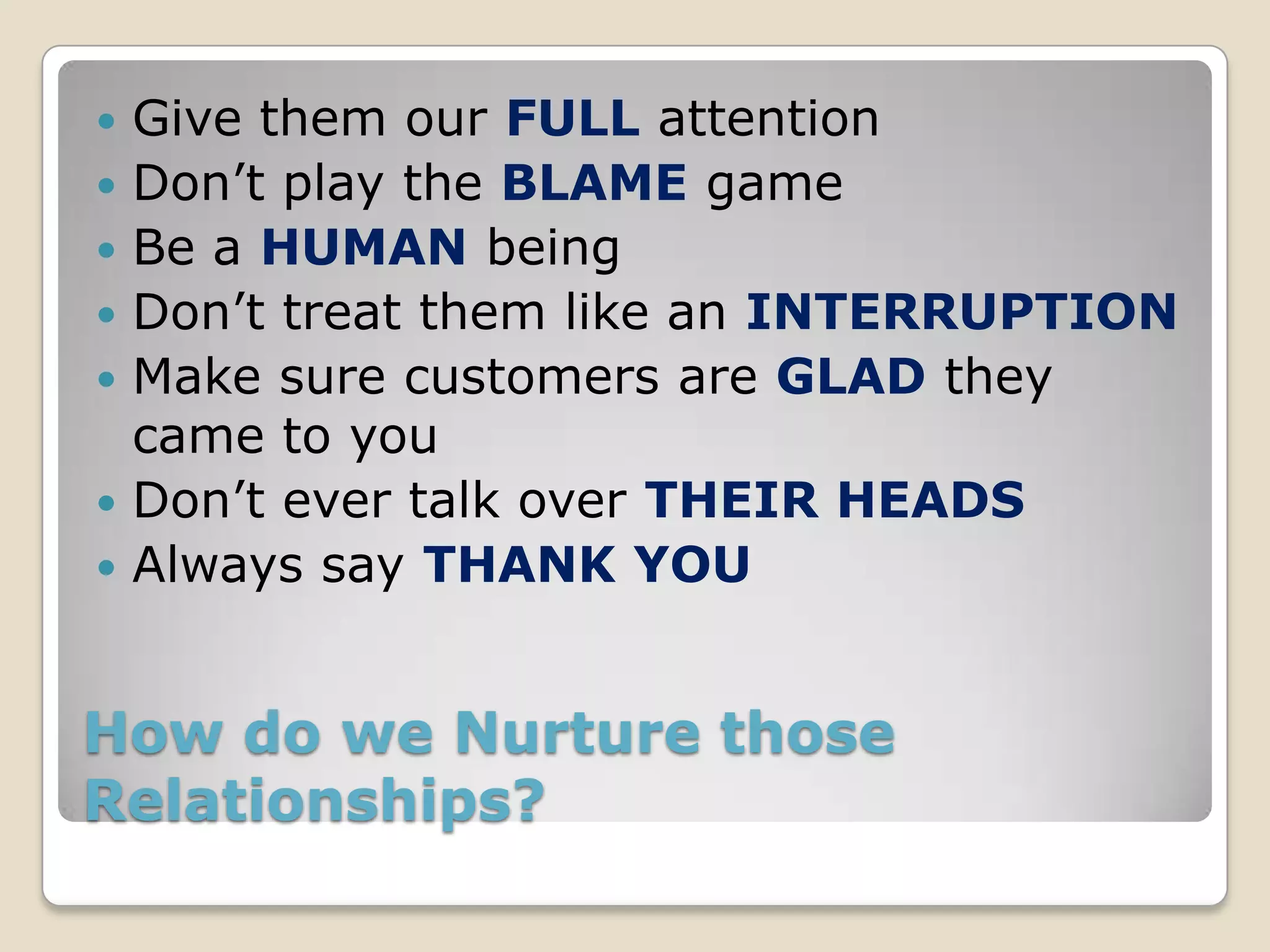    Give them our FULL attention
   Don’t play the BLAME game
   Be a HUMAN being
   Don’t treat them like an INTERRUPTION
   Make sure customers are GLAD they
    came to you
   Don’t ever talk over THEIR HEADS
   Always say THANK YOU


How do we Nurture those
Relationships?
 