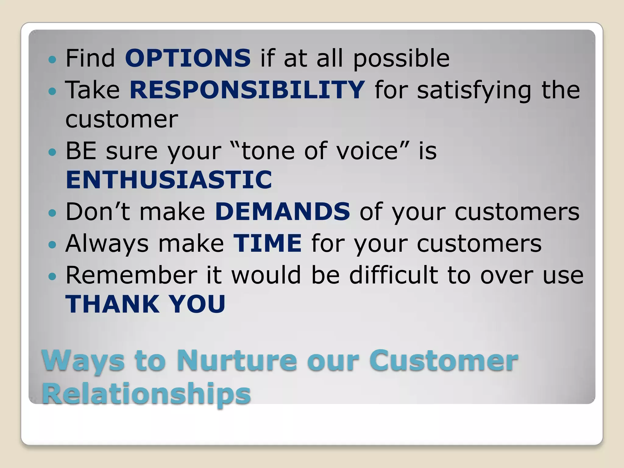    Find OPTIONS if at all possible
   Take RESPONSIBILITY for satisfying the
    customer
   BE sure your “tone of voice” is
    ENTHUSIASTIC
   Don’t make DEMANDS of your customers
   Always make TIME for your customers
   Remember it would be difficult to over use
    THANK YOU

Ways to Nurture our Customer
Relationships
 