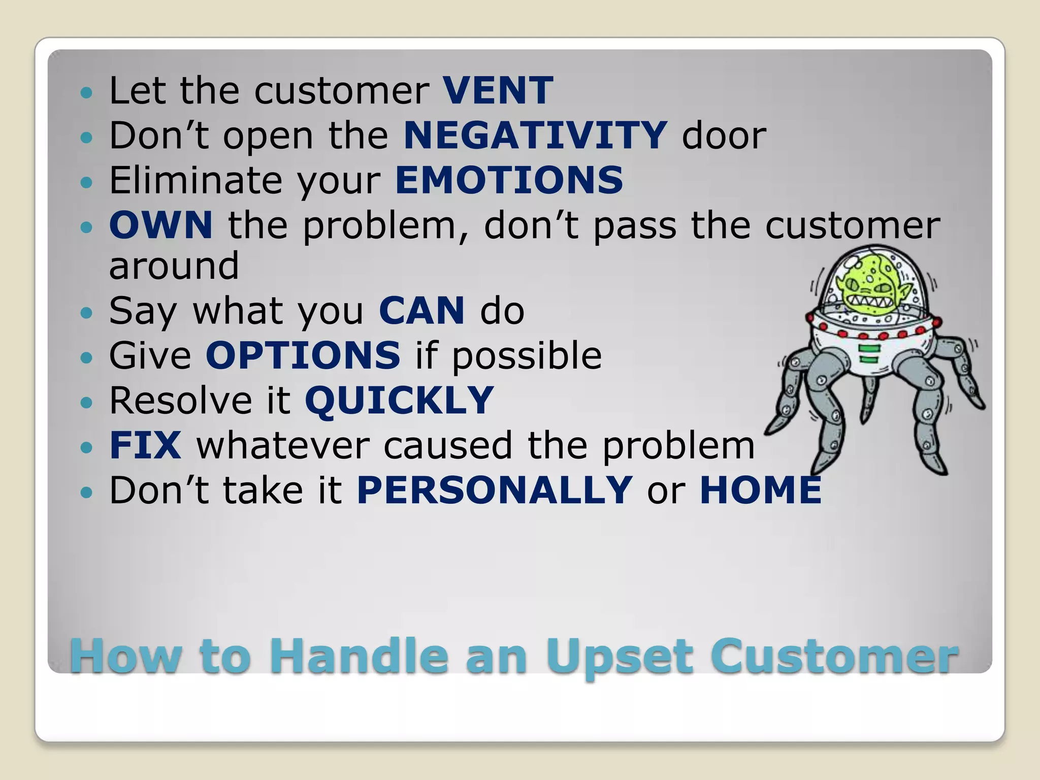    Let the customer VENT
   Don’t open the NEGATIVITY door
   Eliminate your EMOTIONS
   OWN the problem, don’t pass the customer
    around
   Say what you CAN do
   Give OPTIONS if possible
   Resolve it QUICKLY
   FIX whatever caused the problem
   Don’t take it PERSONALLY or HOME



How to Handle an Upset Customer
 