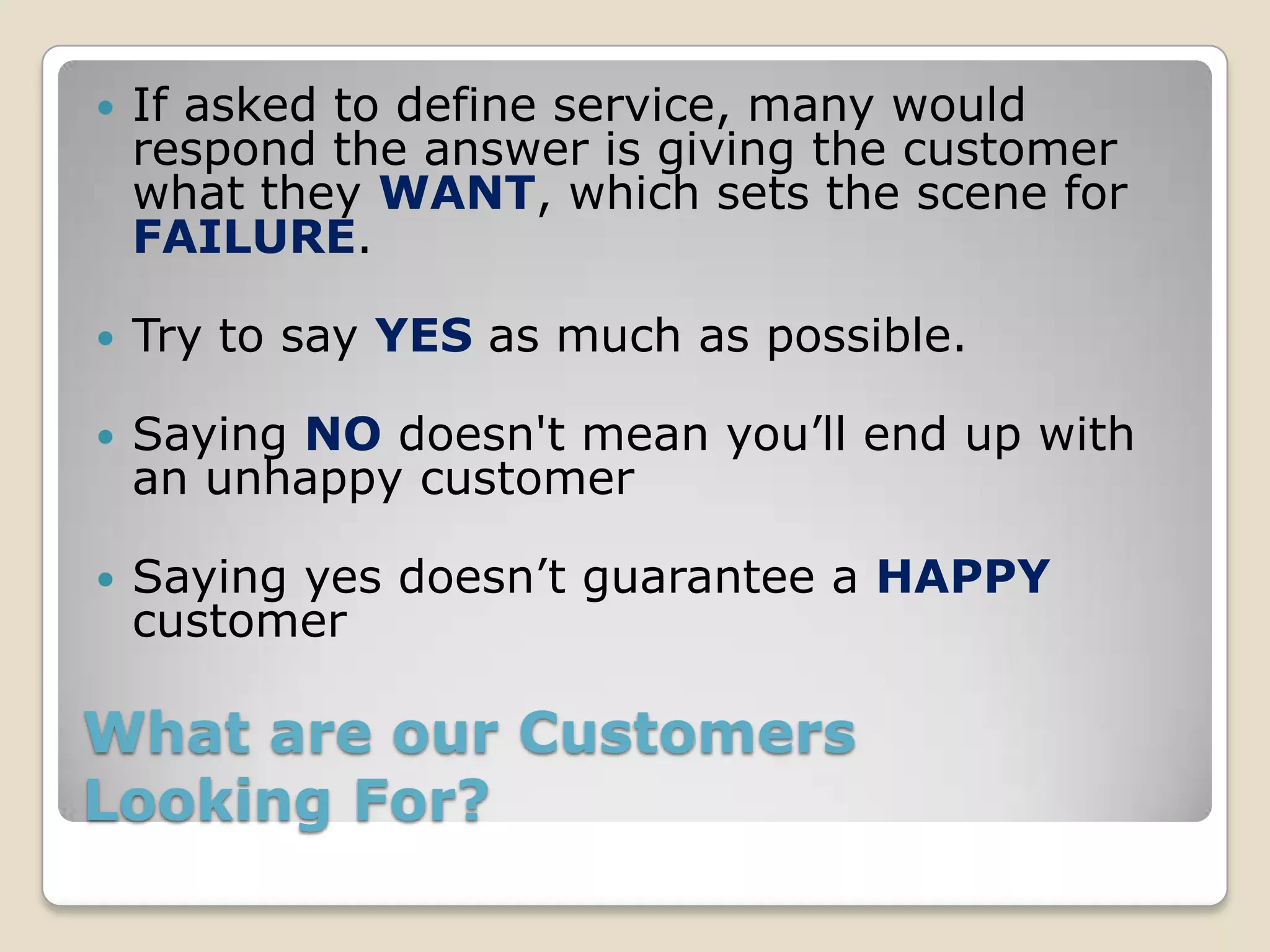    If asked to define service, many would
    respond the answer is giving the customer
    what they WANT, which sets the scene for
    FAILURE.

   Try to say YES as much as possible.

   Saying NO doesn't mean you’ll end up with
    an unhappy customer

   Saying yes doesn’t guarantee a HAPPY
    customer

What are our Customers
Looking For?
 