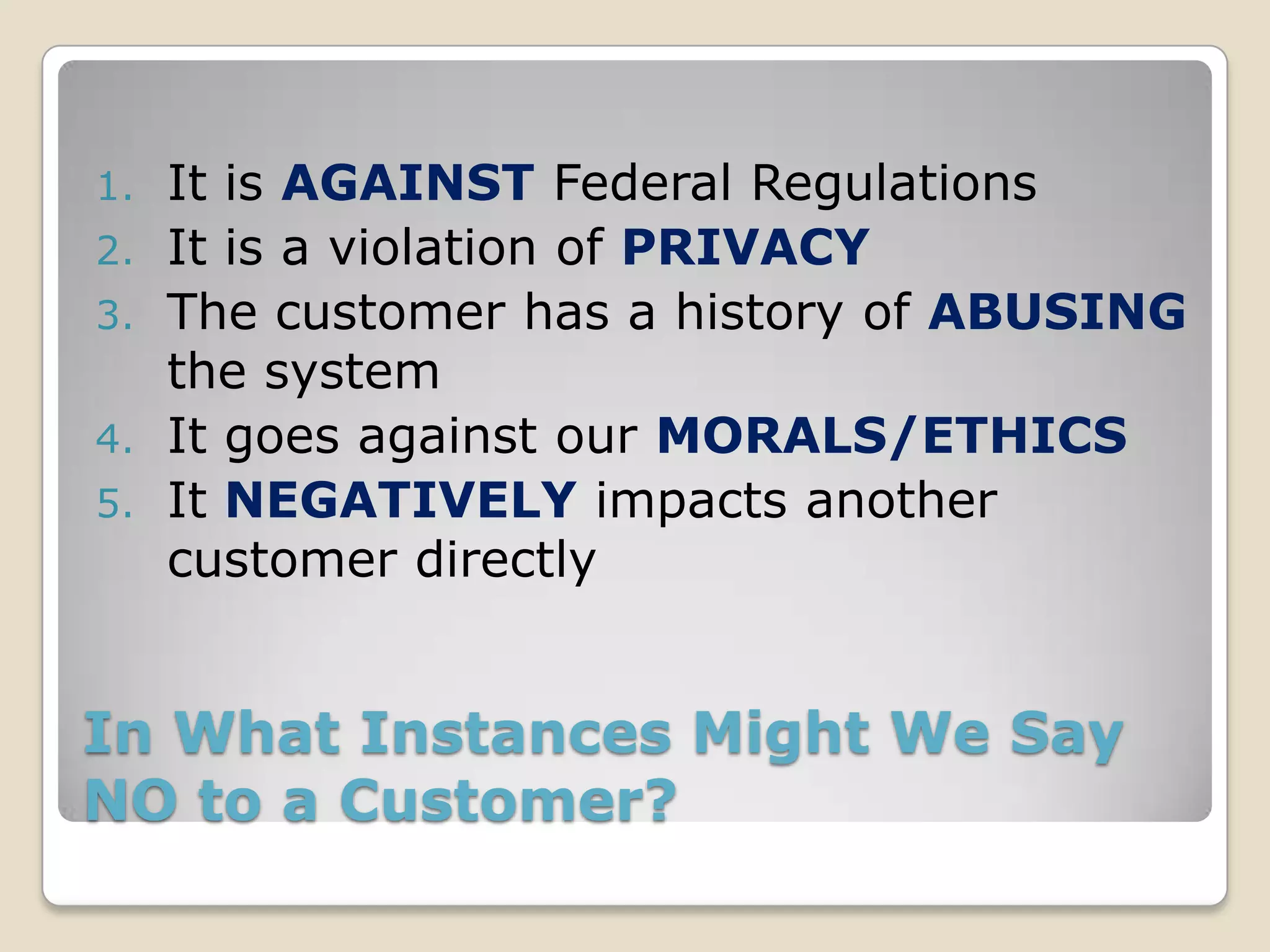 1.   It is AGAINST Federal Regulations
2.   It is a violation of PRIVACY
3.   The customer has a history of ABUSING
     the system
4.   It goes against our MORALS/ETHICS
5.   It NEGATIVELY impacts another
     customer directly


In What Instances Might We Say
NO to a Customer?
 