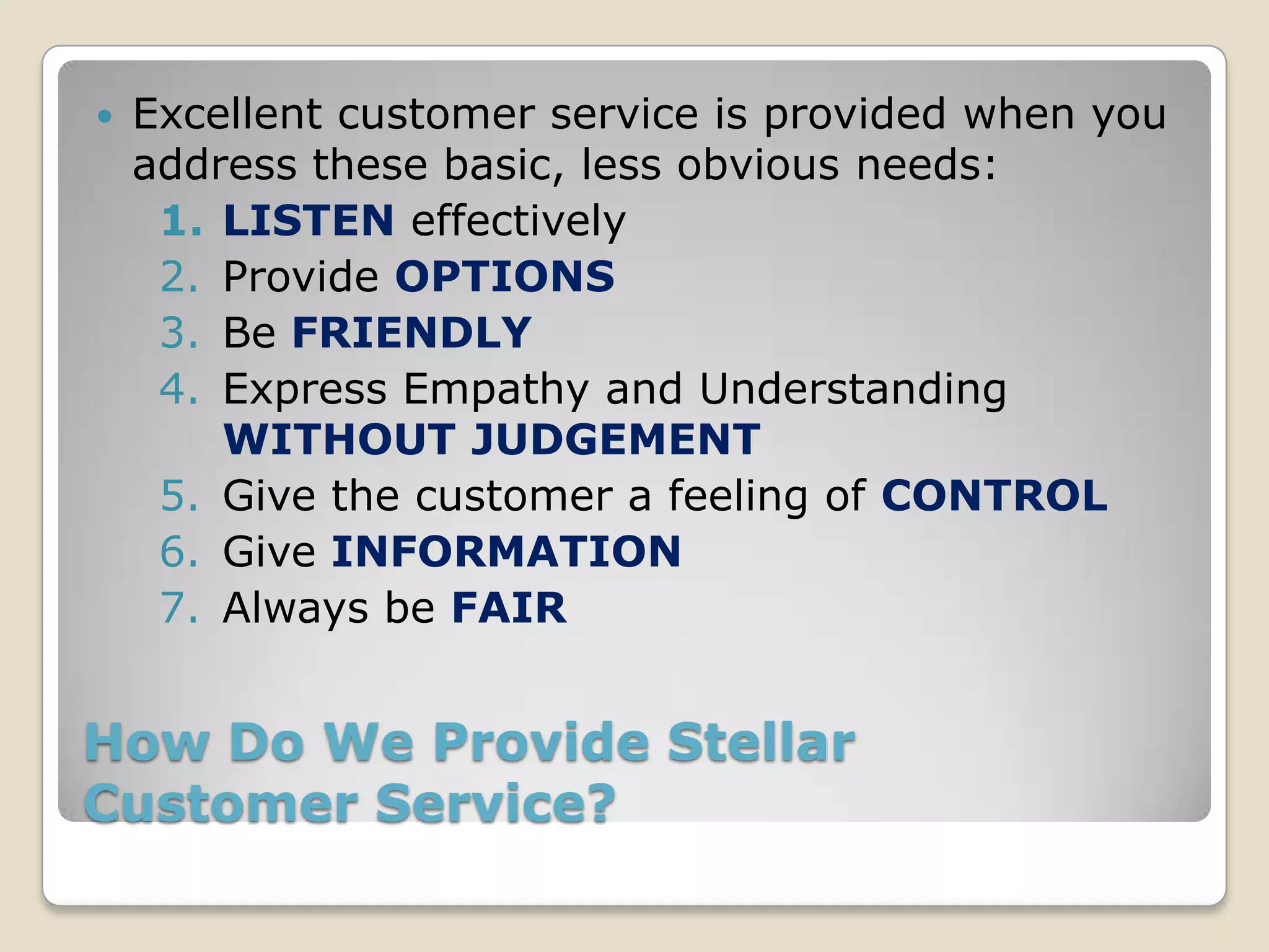    Excellent customer service is provided when you
    address these basic, less obvious needs:
     1. LISTEN effectively
     2. Provide OPTIONS
     3. Be FRIENDLY
     4. Express Empathy and Understanding
        WITHOUT JUDGEMENT
     5. Give the customer a feeling of CONTROL
     6. Give INFORMATION
     7. Always be FAIR


How Do We Provide Stellar
Customer Service?
 