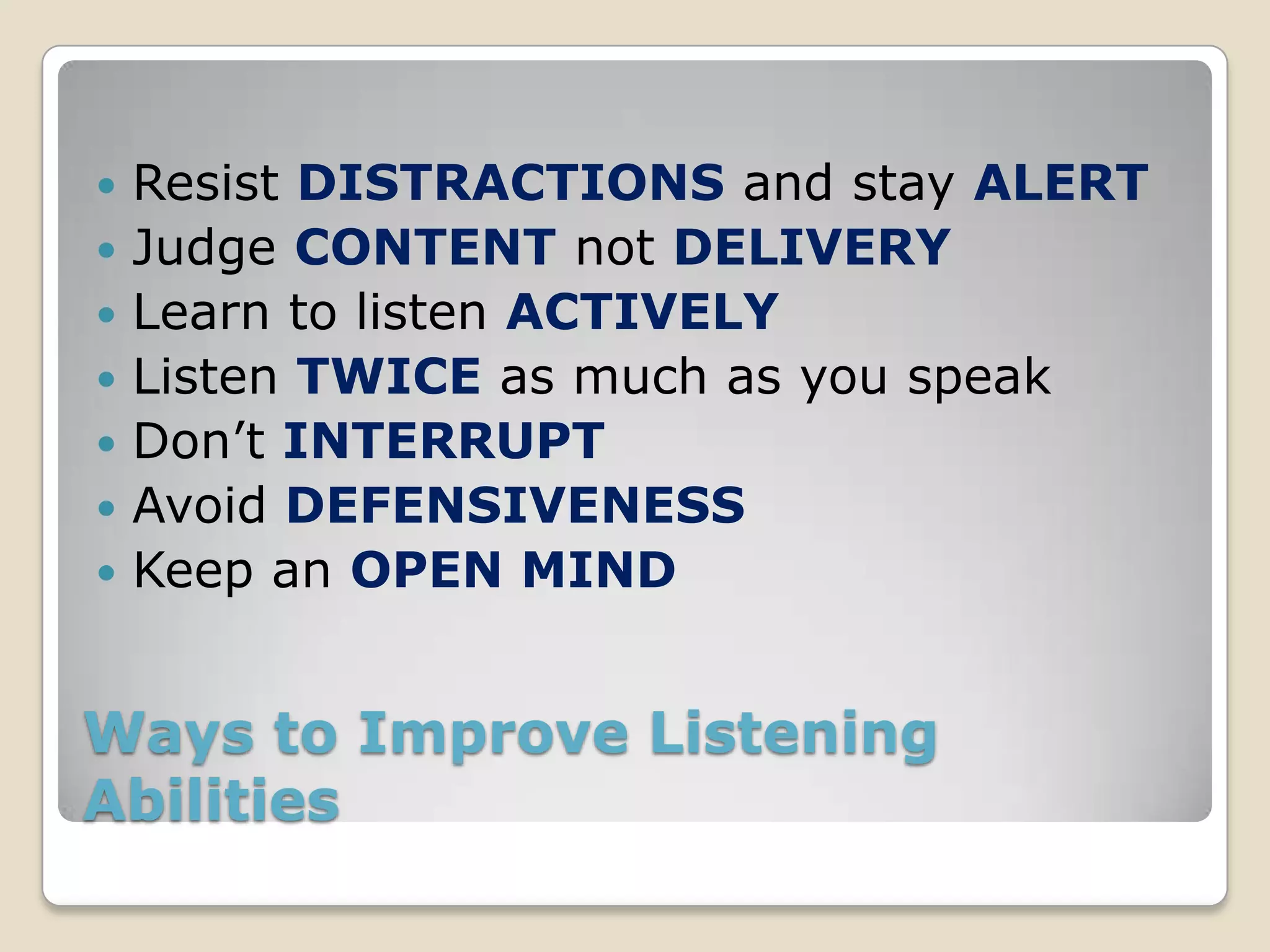    Resist DISTRACTIONS and stay ALERT
   Judge CONTENT not DELIVERY
   Learn to listen ACTIVELY
   Listen TWICE as much as you speak
   Don’t INTERRUPT
   Avoid DEFENSIVENESS
   Keep an OPEN MIND


Ways to Improve Listening
Abilities
 