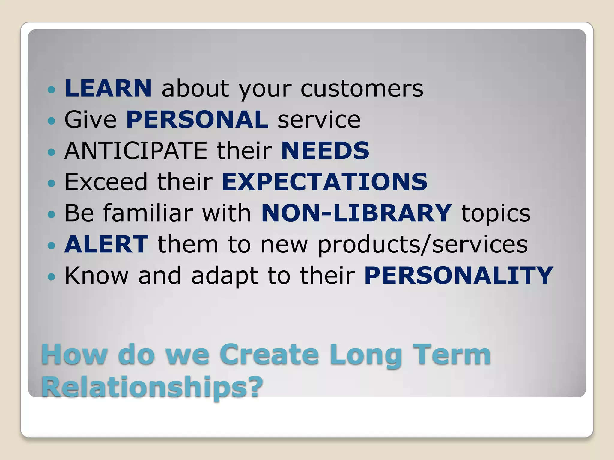    LEARN about your customers
   Give PERSONAL service
   ANTICIPATE their NEEDS
   Exceed their EXPECTATIONS
   Be familiar with NON-LIBRARY topics
   ALERT them to new products/services
   Know and adapt to their PERSONALITY


How do we Create Long Term
Relationships?
 
