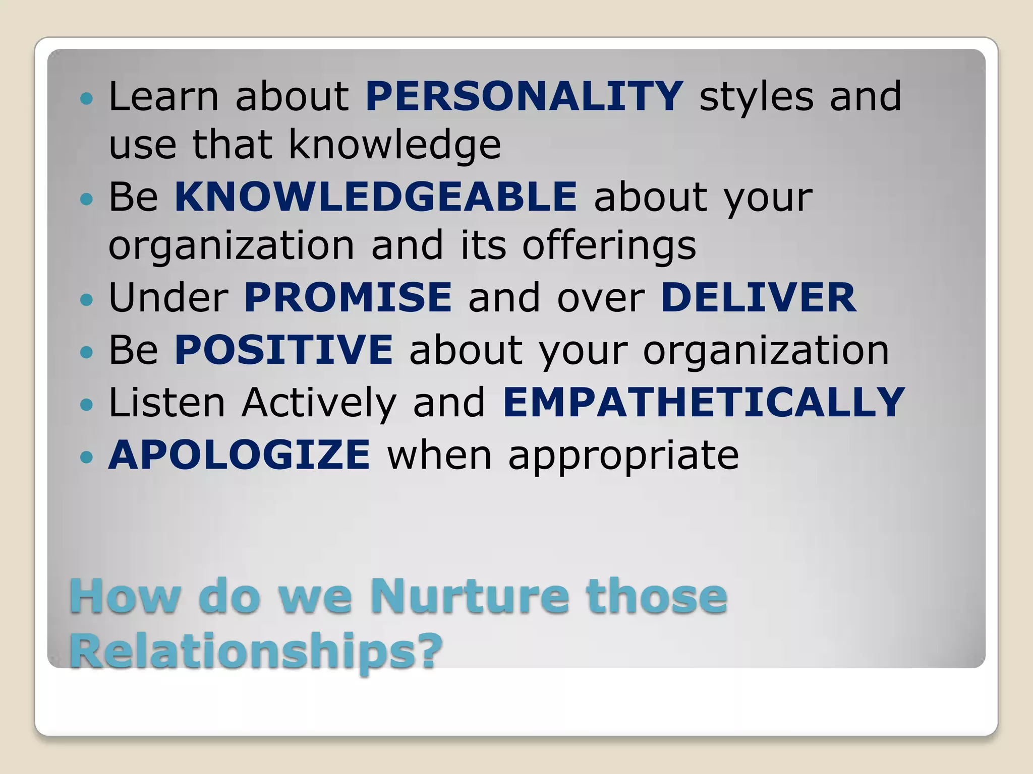    Learn about PERSONALITY styles and
    use that knowledge
   Be KNOWLEDGEABLE about your
    organization and its offerings
   Under PROMISE and over DELIVER
   Be POSITIVE about your organization
   Listen Actively and EMPATHETICALLY
   APOLOGIZE when appropriate


How do we Nurture those
Relationships?
 