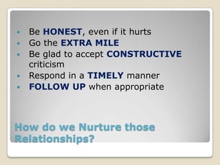    Be HONEST, even if it hurts
   Go the EXTRA MILE
   Be glad to accept CONSTRUCTIVE
    criticism
   Respond in a TIMELY manner
   FOLLOW UP when appropriate



How do we Nurture those
Relationships?
 