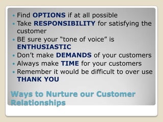    Find OPTIONS if at all possible
   Take RESPONSIBILITY for satisfying the
    customer
   BE sure your “tone of voice” is
    ENTHUSIASTIC
   Don’t make DEMANDS of your customers
   Always make TIME for your customers
   Remember it would be difficult to over use
    THANK YOU

Ways to Nurture our Customer
Relationships
 
