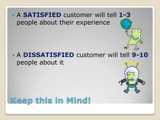    A SATISFIED customer will tell 1-3
    people about their experience




   A DISSATISFIED customer will tell 9-10
    people about it




Keep this in Mind!
 